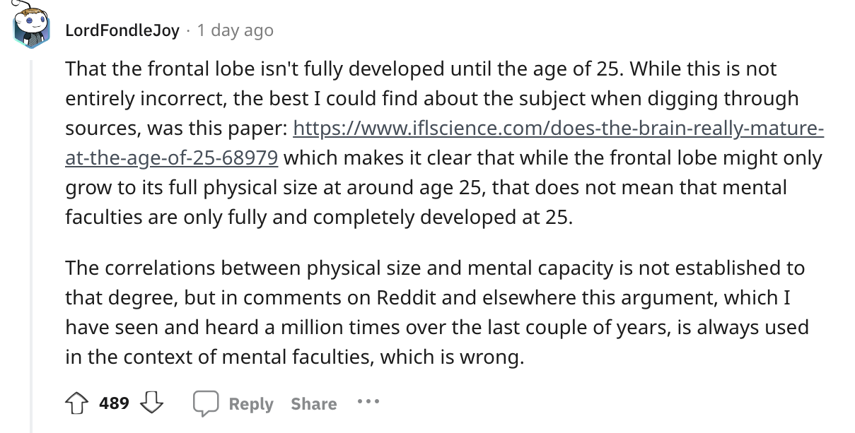 angle - LordFondleJoy 1 day ago That the frontal lobe isn't fully developed until the age of 25. While this is not entirely incorrect, the best I could find about the subject when digging through sources, was this paper attheageof2568979 which makes it cl